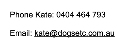 Phone Kate 0404 464 793 Email kate@dogsetc.com.au